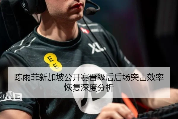 陈雨菲新加坡公开赛晋级后后场突击效率恢复深度分析